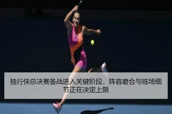 独行侠总决赛备战进入关键阶段，阵容磨合与临场细节正在决定上限